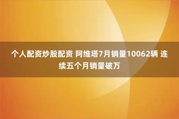 个人配资炒股配资 阿维塔7月销量10062辆 连续五个月销量破万