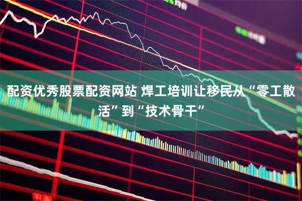 配资优秀股票配资网站 焊工培训让移民从“零工散活”到“技术骨干”