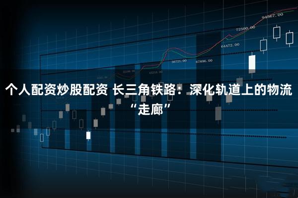 个人配资炒股配资 长三角铁路：深化轨道上的物流“走廊”
