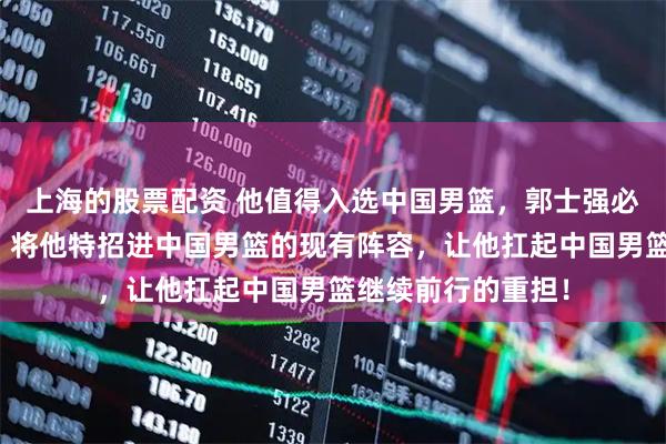 上海的股票配资 他值得入选中国男篮，郭士强必须采取实际行动，将他特招进中国男篮的现有阵容，让他扛起中国男篮继续前行的重担！