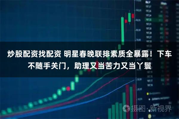 炒股配资找配资 明星春晚联排素质全暴露！下车不随手关门，助理又当苦力又当丫鬟