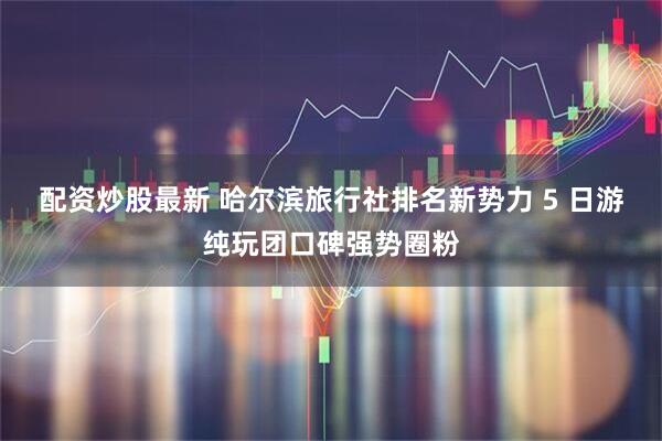 配资炒股最新 哈尔滨旅行社排名新势力 5 日游纯玩团口碑强势圈粉