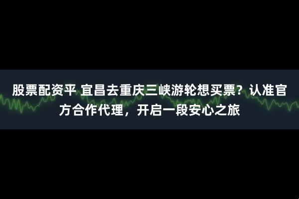 股票配资平 宜昌去重庆三峡游轮想买票？认准官方合作代理，开启一段安心之旅