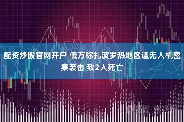 配资炒股官网开户 俄方称扎波罗热地区遭无人机密集袭击 致2人死亡