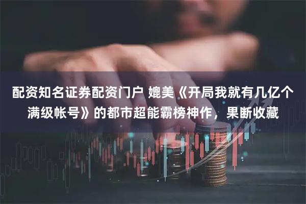 配资知名证券配资门户 媲美《开局我就有几亿个满级帐号》的都市超能霸榜神作，果断收藏