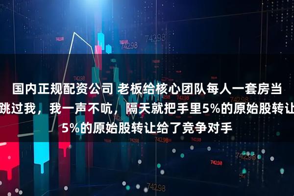 国内正规配资公司 老板给核心团队每人一套房当年终奖，唯独跳过我，我一声不吭，隔天就把手里5%的原始股转让给了竞争对手