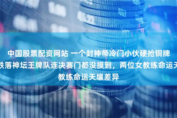 中国股票配资网站 一个封神带冷门小伙硬抢铜牌，一个跌落神坛王牌队连决赛门都没摸到，两位女教练命运天壤差异