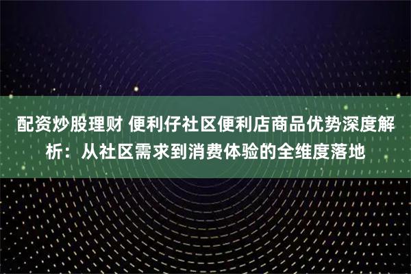 配资炒股理财 便利仔社区便利店商品优势深度解析：从社区需求到消费体验的全维度落地