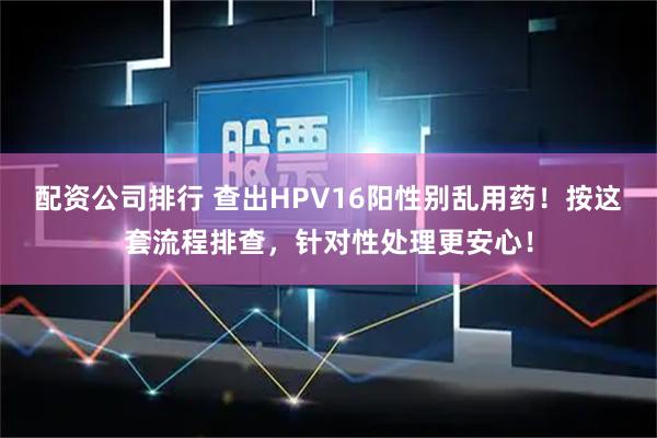 配资公司排行 查出HPV16阳性别乱用药！按这套流程排查，针对性处理更安心！