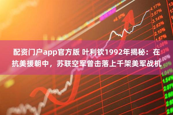 配资门户app官方版 叶利钦1992年揭秘：在抗美援朝中，苏联空军曾击落上千架美军战机