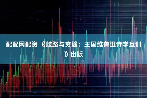 配配网配资 《歧路与穷途：王国维鲁迅诗学互训》出版